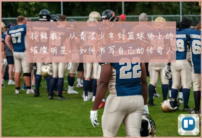 孙铭徽：从青涩少年到篮球场上的璀璨明星，如何书写自己的传奇人生