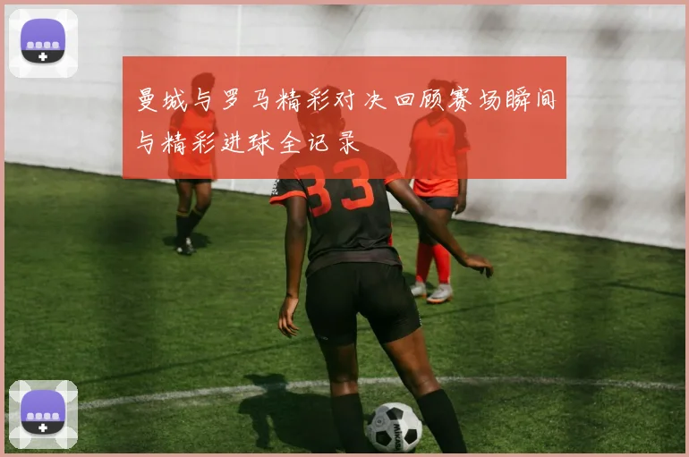 曼城与罗马精彩对决回顾赛场瞬间与精彩进球全记录