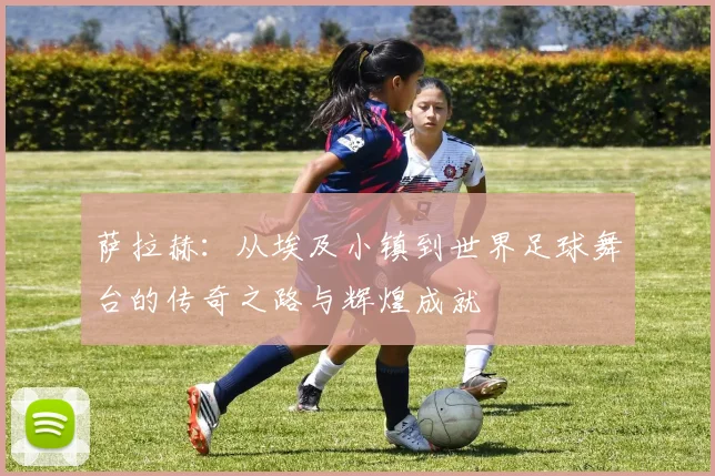 萨拉赫：从埃及小镇到世界足球舞台的传奇之路与辉煌成就
