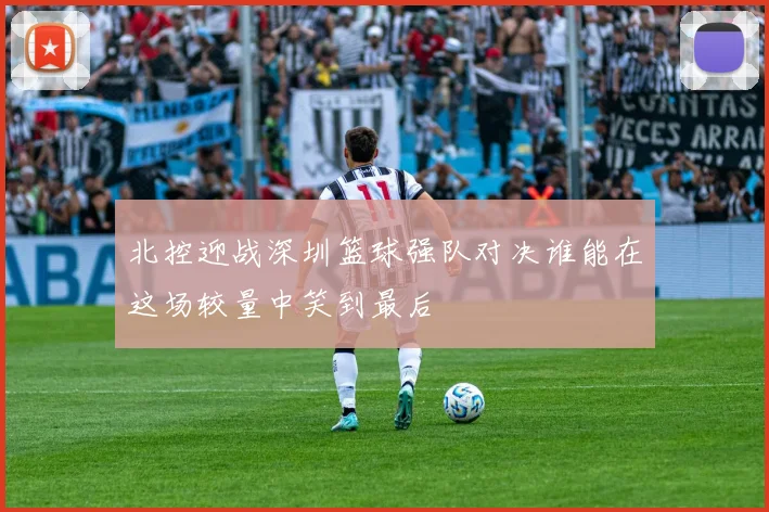北控迎战深圳篮球强队对决谁能在这场较量中笑到最后