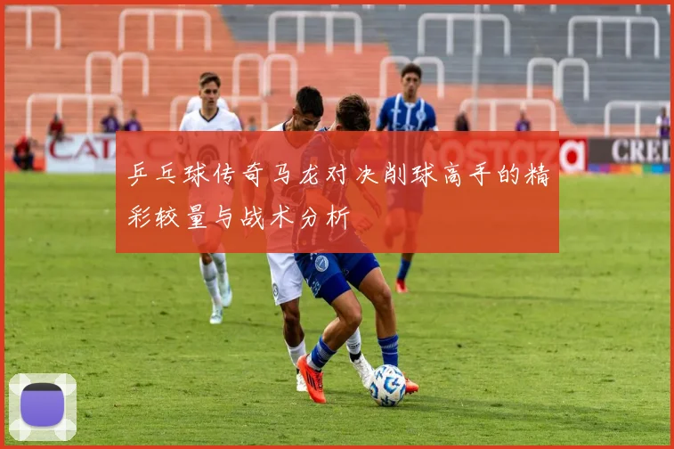 乒乓球传奇马龙对决削球高手的精彩较量与战术分析