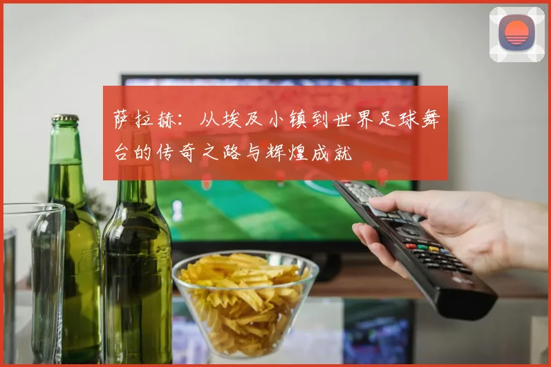 萨拉赫：从埃及小镇到世界足球舞台的传奇之路与辉煌成就