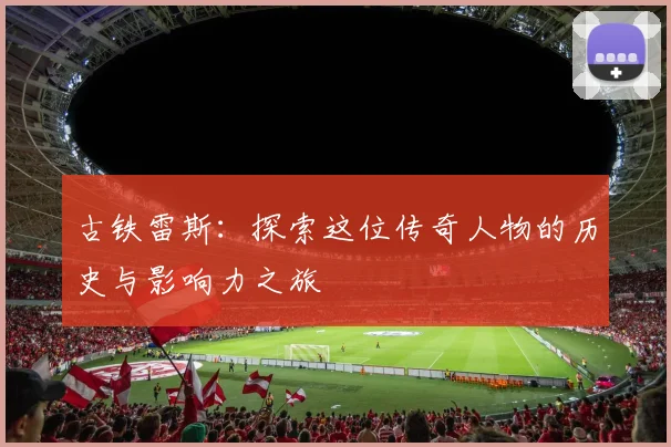 古铁雷斯：探索这位传奇人物的历史与影响力之旅