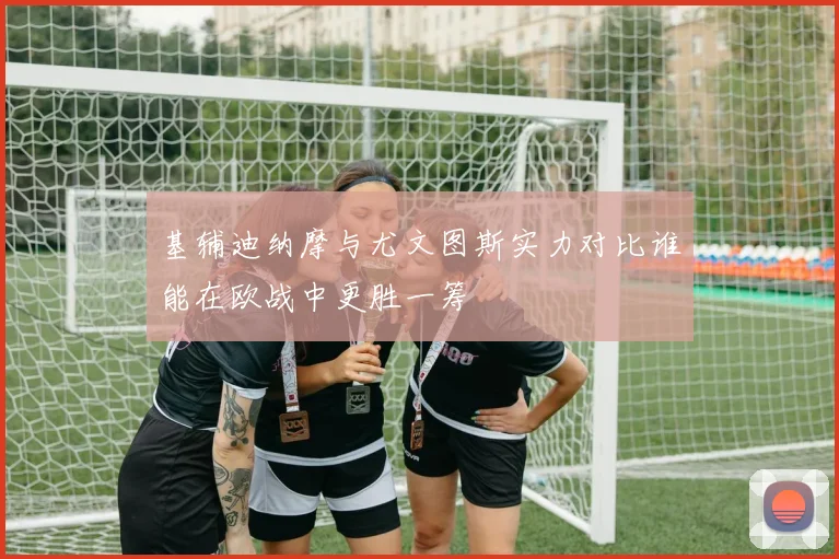 基辅迪纳摩与尤文图斯实力对比谁能在欧战中更胜一筹