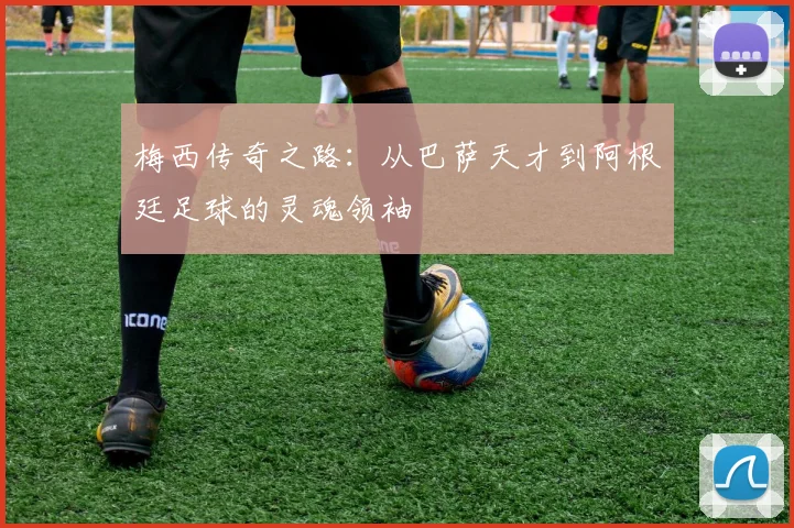 梅西传奇之路：从巴萨天才到阿根廷足球的灵魂领袖