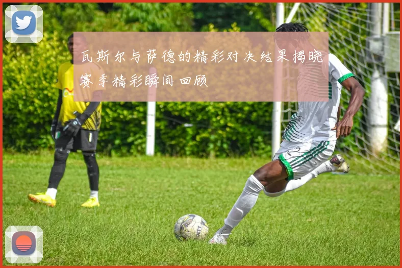 瓦斯尔与萨德的精彩对决结果揭晓赛季精彩瞬间回顾