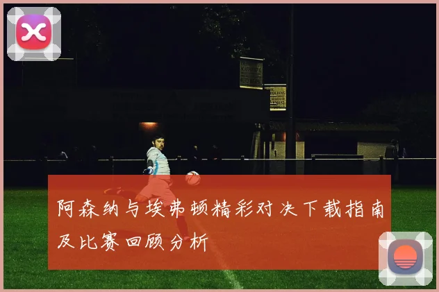 阿森纳与埃弗顿精彩对决下载指南及比赛回顾分析